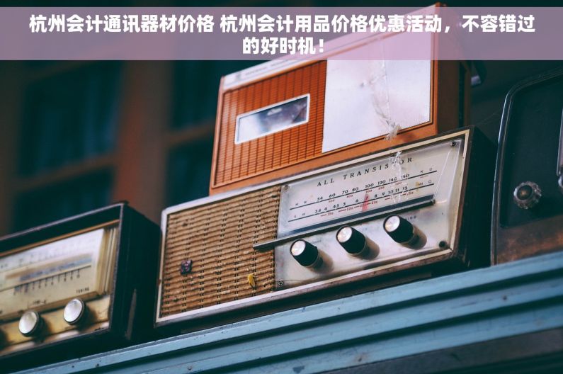 杭州会计通讯器材价格 杭州会计用品价格优惠活动，不容错过的好时机！