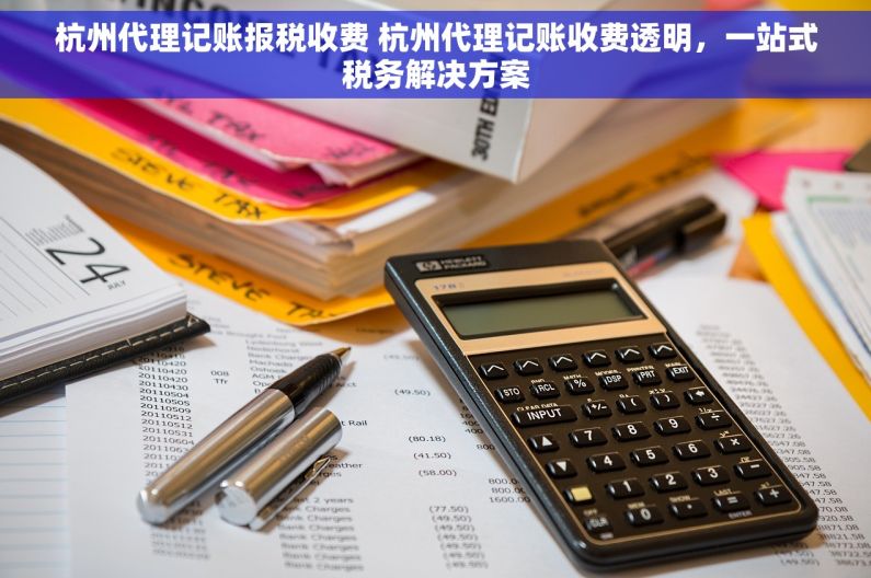 杭州代理记账报税收费 杭州代理记账收费透明，一站式税务解决方案