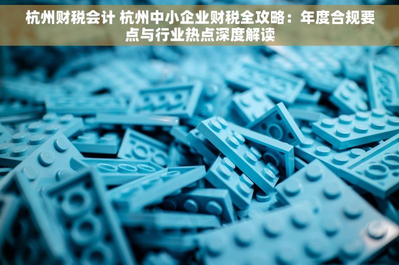杭州财税会计 杭州中小企业财税全攻略：年度合规要点与行业热点深度解读