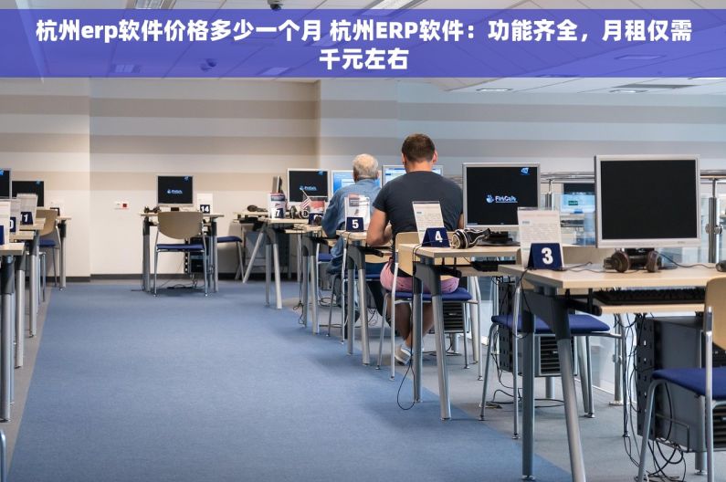 杭州erp软件价格多少一个月 杭州ERP软件：功能齐全，月租仅需千元左右