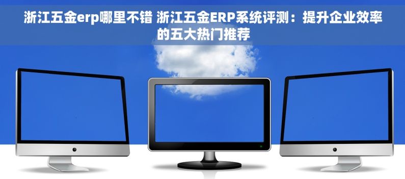 浙江五金erp哪里不错 浙江五金ERP系统评测：提升企业效率的五大热门推荐
