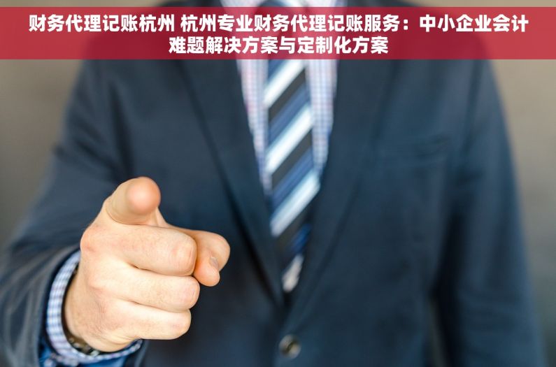 财务代理记账杭州 杭州专业财务代理记账服务：中小企业会计难题解决方案与定制化方案