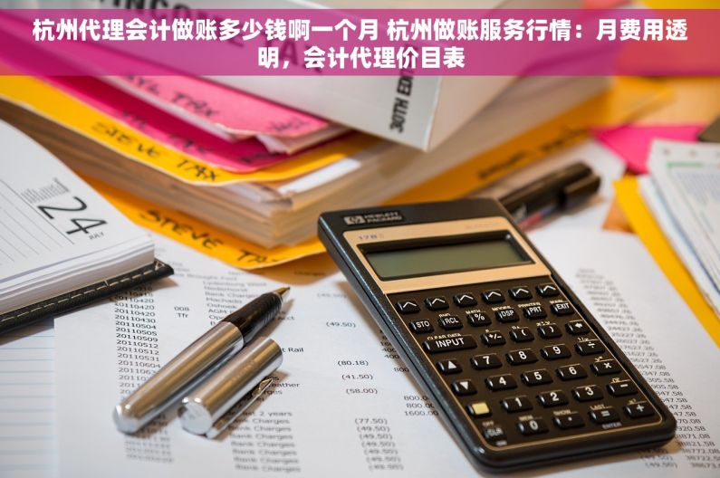 杭州代理会计做账多少钱啊一个月 杭州做账服务行情：月费用透明，会计代理价目表