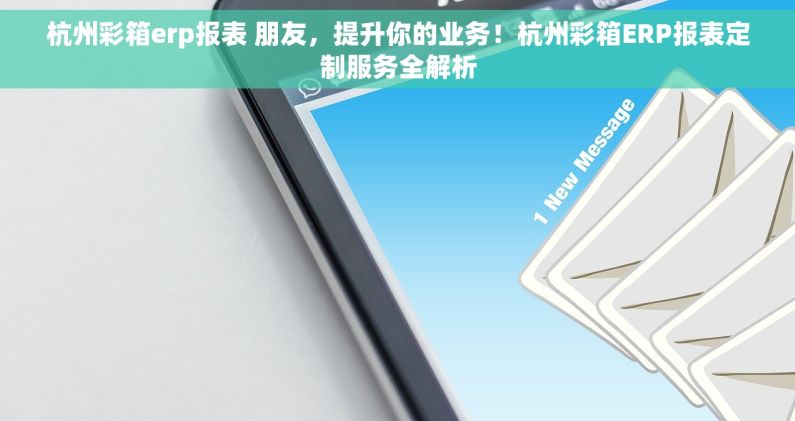 杭州彩箱erp报表 朋友，提升你的业务！杭州彩箱ERP报表定制服务全解析