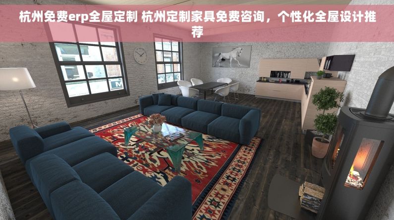 杭州免费erp全屋定制 杭州定制家具免费咨询，个性化全屋设计推荐