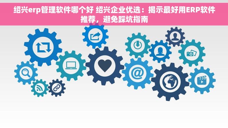 绍兴erp管理软件哪个好 绍兴企业优选：揭示最好用ERP软件推荐，避免踩坑指南