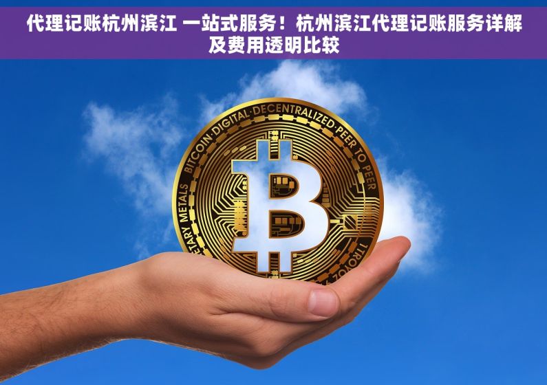 代理记账杭州滨江 一站式服务！杭州滨江代理记账服务详解及费用透明比较