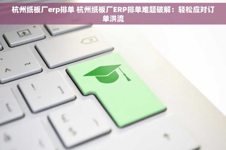 杭州纸板厂erp排单 杭州纸板厂ERP排单难题破解：轻松应对订单洪流