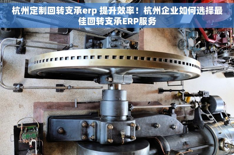 杭州定制回转支承erp 提升效率！杭州企业如何选择最佳回转支承ERP服务