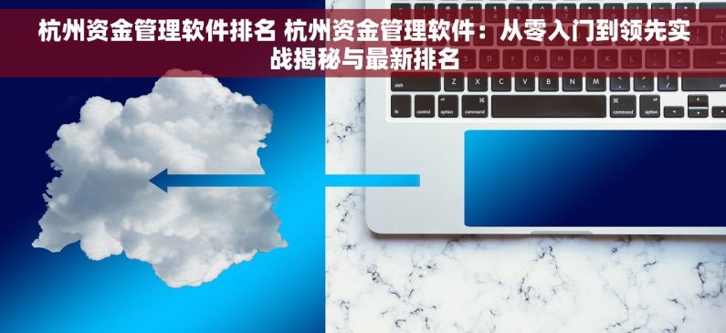 杭州资金管理软件排名 杭州资金管理软件：从零入门到领先实战揭秘与最新排名