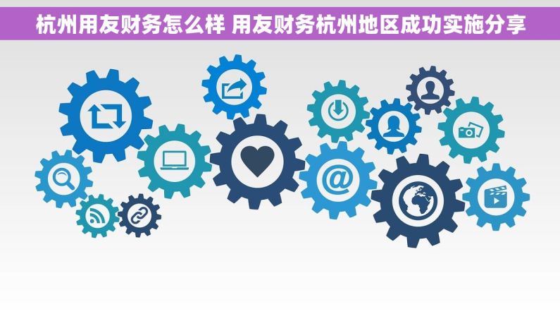 杭州用友财务怎么样 用友财务杭州地区成功实施分享