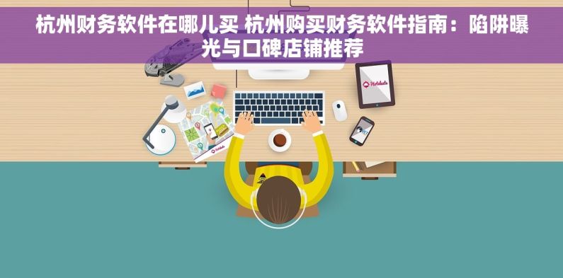 杭州财务软件在哪儿买 杭州购买财务软件指南：陷阱曝光与口碑店铺推荐