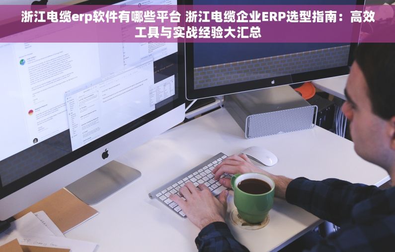 浙江电缆erp软件有哪些平台 浙江电缆企业ERP选型指南：高效工具与实战经验大汇总