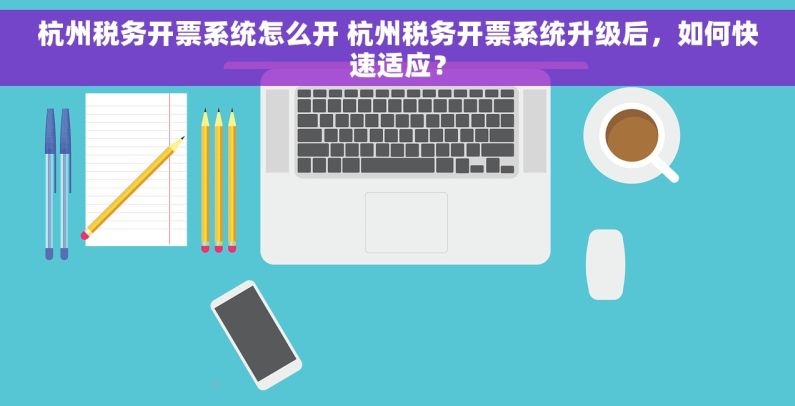 杭州税务开票系统怎么开 杭州税务开票系统升级后，如何快速适应？
