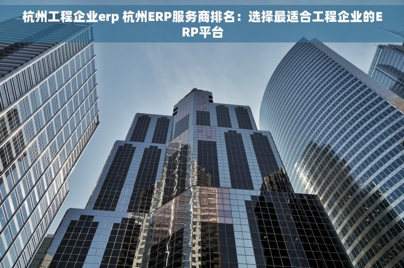 杭州工程企业erp 杭州ERP服务商排名：选择最适合工程企业的ERP平台