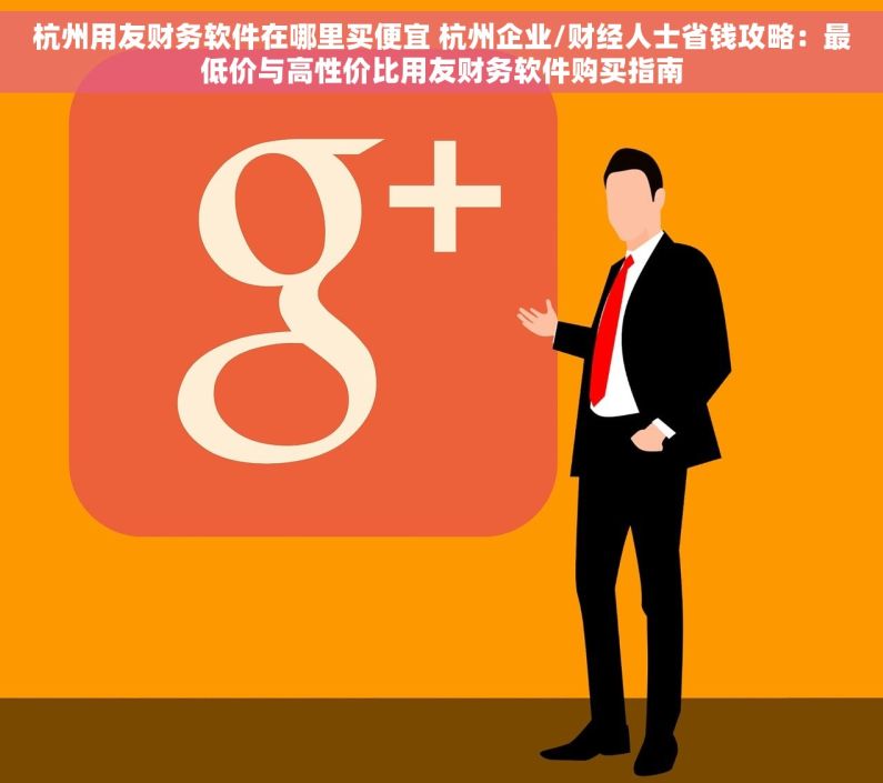 杭州用友财务软件在哪里买便宜 杭州企业/财经人士省钱攻略：最低价与高性价比用友财务软件购买指南