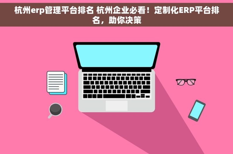 杭州erp管理平台排名 杭州企业必看！定制化ERP平台排名，助你决策