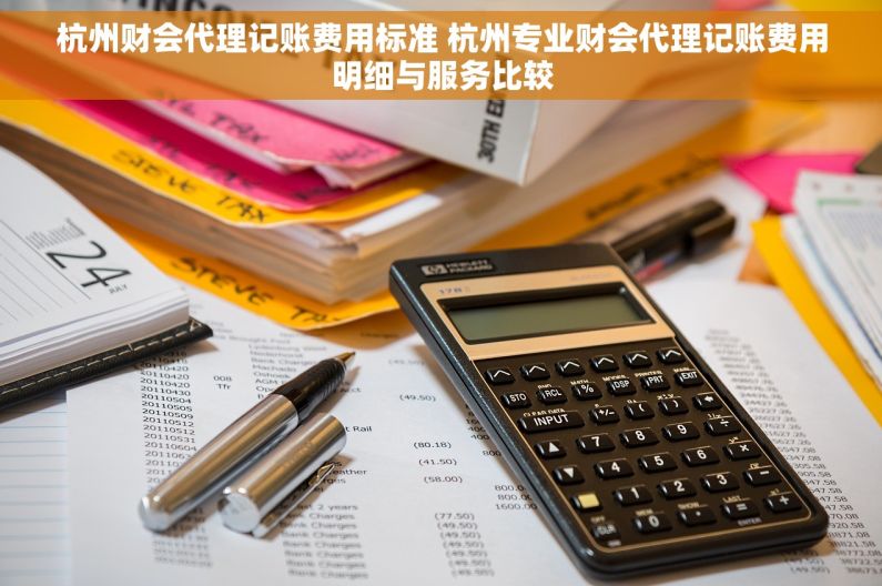 杭州财会代理记账费用标准 杭州专业财会代理记账费用明细与服务比较