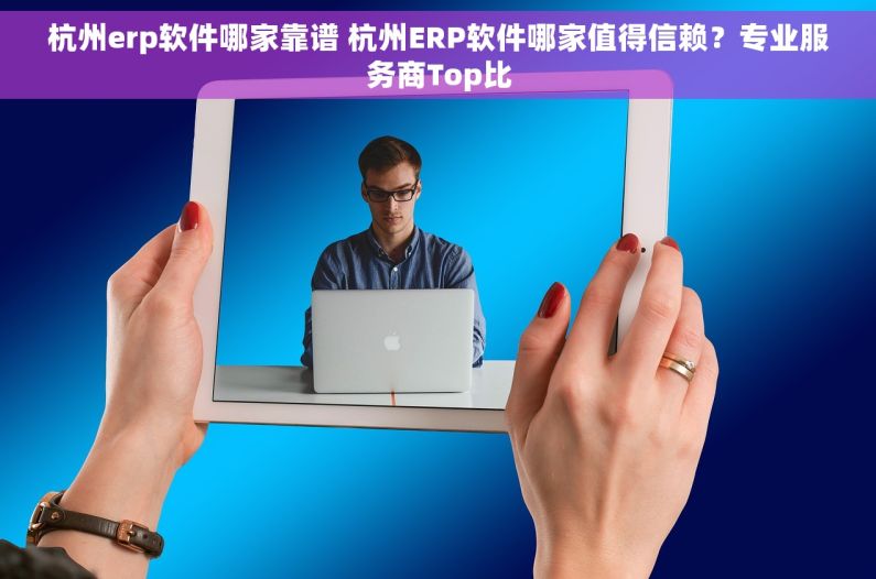 杭州erp软件哪家靠谱 杭州ERP软件哪家值得信赖？专业服务商Top比