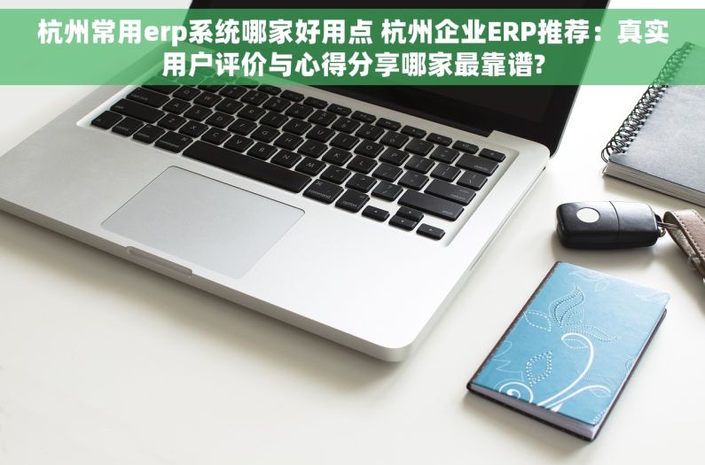 杭州常用erp系统哪家好用点 杭州企业ERP推荐：真实用户评价与心得分享哪家最靠谱?