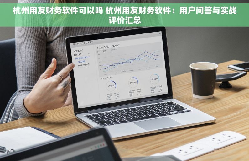 杭州用友财务软件可以吗 杭州用友财务软件：用户问答与实战评价汇总