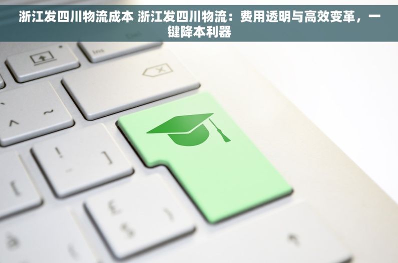 浙江发四川物流成本 浙江发四川物流：费用透明与高效变革，一键降本利器