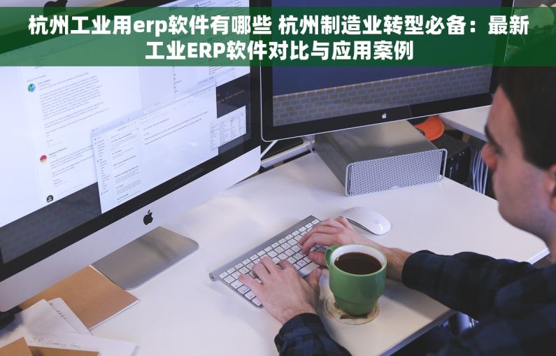 杭州工业用erp软件有哪些 杭州制造业转型必备：最新工业ERP软件对比与应用案例