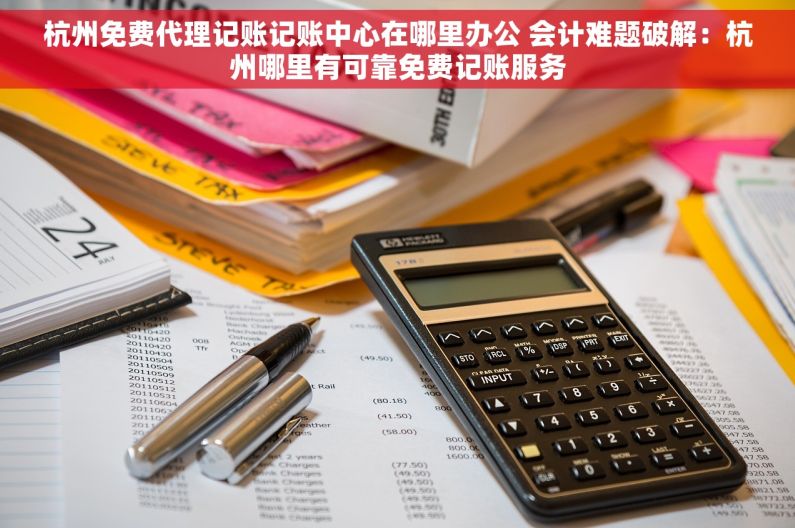 杭州免费代理记账记账中心在哪里办公 会计难题破解：杭州哪里有可靠免费记账服务