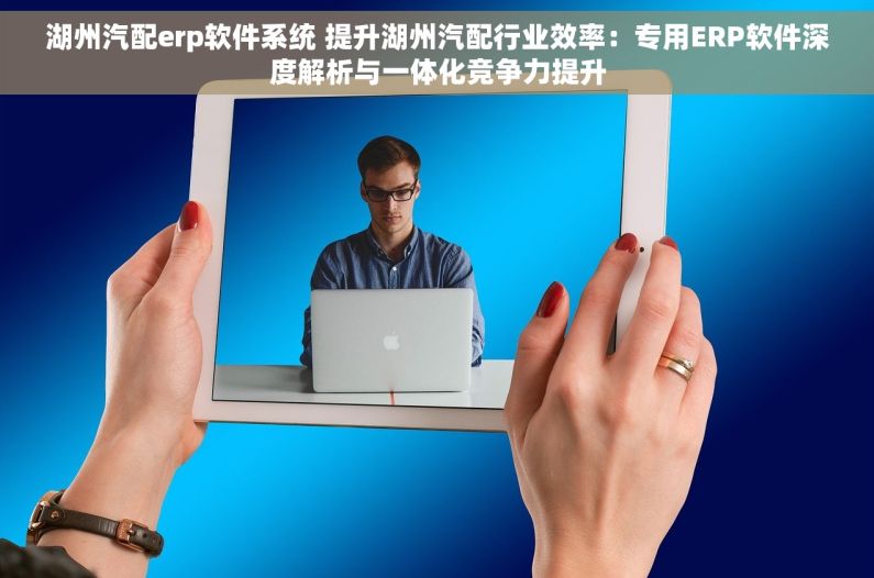 湖州汽配erp软件系统 提升湖州汽配行业效率：专用ERP软件深度解析与一体化竞争力提升