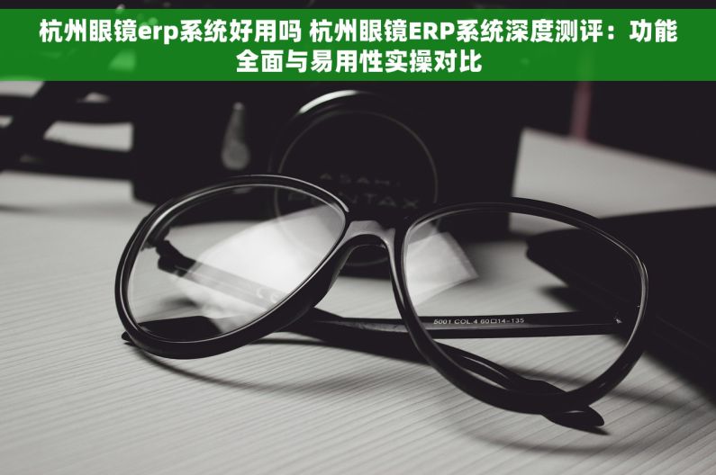 杭州眼镜erp系统好用吗 杭州眼镜ERP系统深度测评：功能全面与易用性实操对比