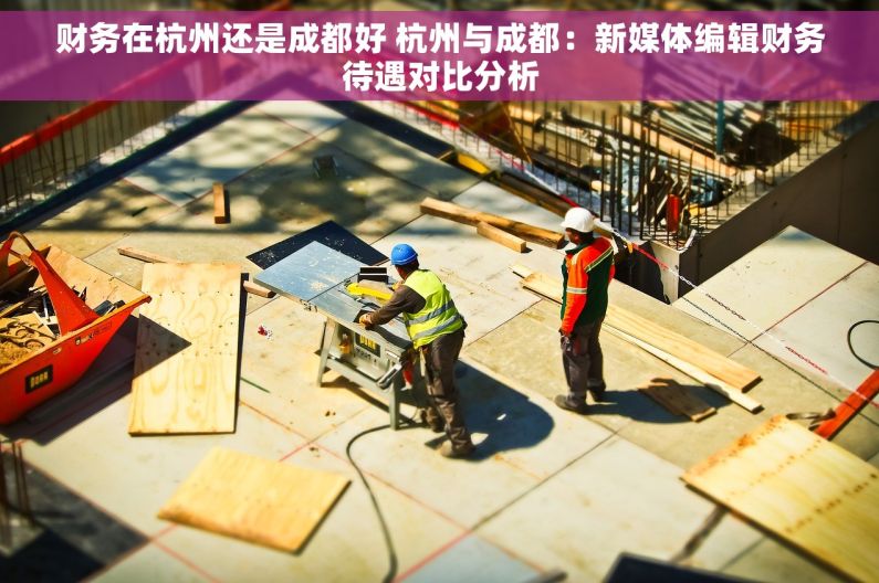 财务在杭州还是成都好 杭州与成都：新媒体编辑财务待遇对比分析