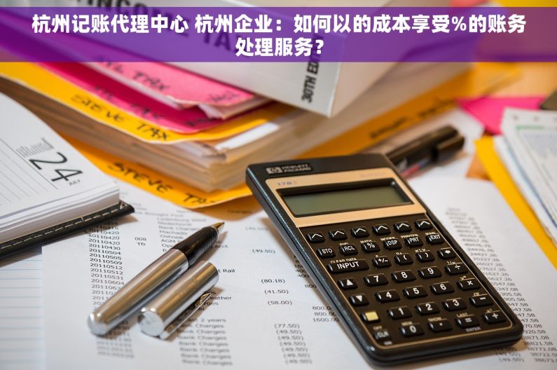 杭州记账代理中心 杭州企业：如何以的成本享受%的账务处理服务？