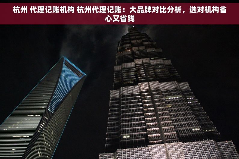 杭州 代理记账机构 杭州代理记账：大品牌对比分析，选对机构省心又省钱