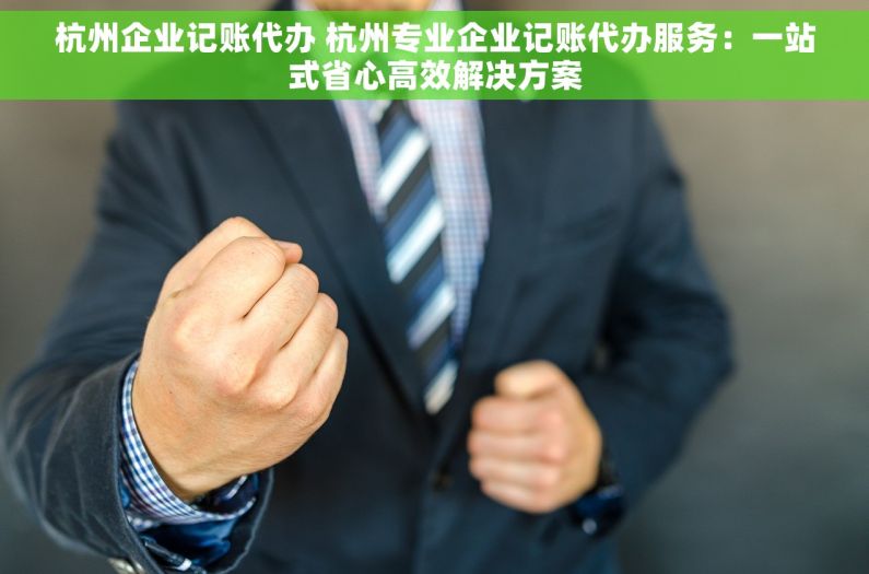 杭州企业记账代办 杭州专业企业记账代办服务：一站式省心高效解决方案