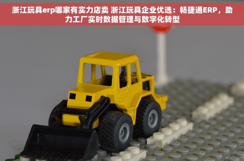 浙江玩具erp哪家有实力店卖 浙江玩具企业优选：畅捷通ERP，助力工厂实时数据管理与数字化转型