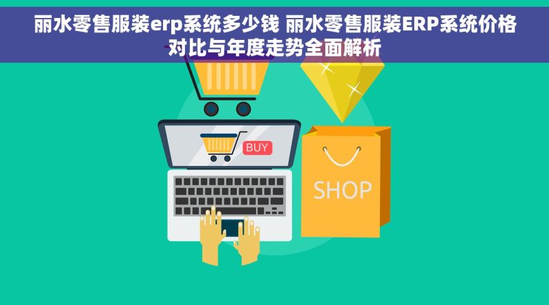丽水零售服装erp系统多少钱 丽水零售服装ERP系统价格对比与年度走势全面解析