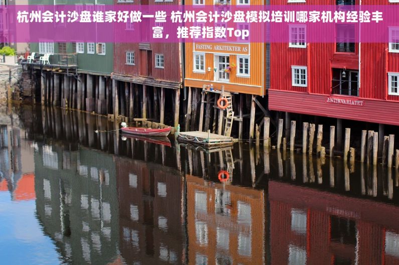 杭州会计沙盘谁家好做一些 杭州会计沙盘模拟培训哪家机构经验丰富，推荐指数Top