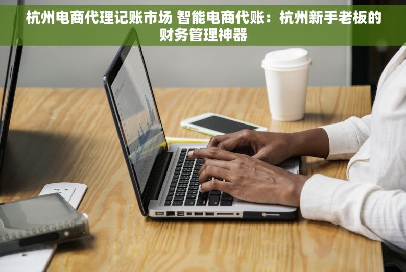 杭州电商代理记账市场 智能电商代账：杭州新手老板的财务管理神器