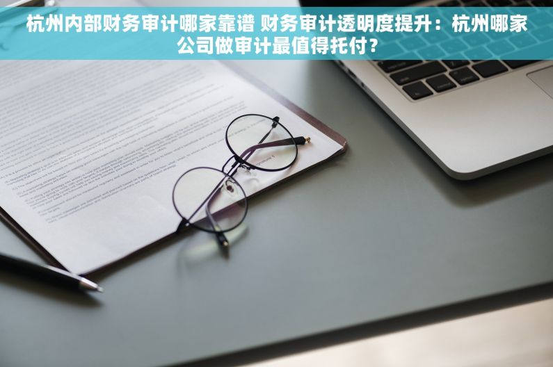 杭州内部财务审计哪家靠谱 财务审计透明度提升：杭州哪家公司做审计最值得托付？