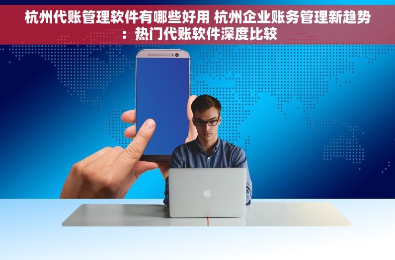 杭州代账管理软件有哪些好用 杭州企业账务管理新趋势：热门代账软件深度比较