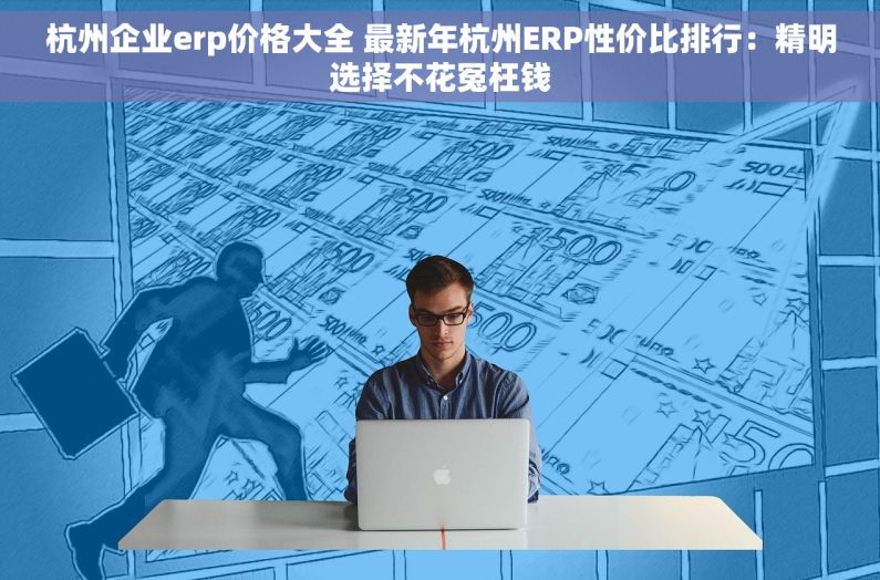 杭州企业erp价格大全 最新年杭州ERP性价比排行：精明选择不花冤枉钱