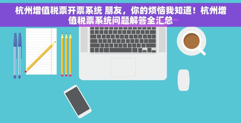 杭州增值税票开票系统 朋友，你的烦恼我知道！杭州增值税票系统问题解答全汇总