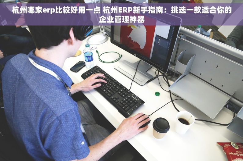 杭州哪家erp比较好用一点 杭州ERP新手指南：挑选一款适合你的企业管理神器