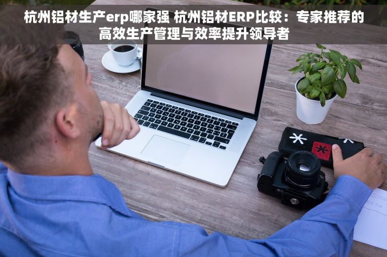 杭州铝材生产erp哪家强 杭州铝材ERP比较：专家推荐的高效生产管理与效率提升领导者