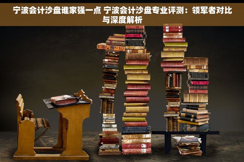 宁波会计沙盘谁家强一点 宁波会计沙盘专业评测：领军者对比与深度解析