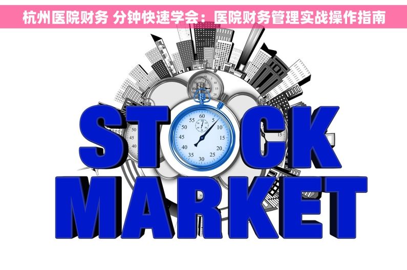 杭州医院财务 分钟快速学会：医院财务管理实战操作指南