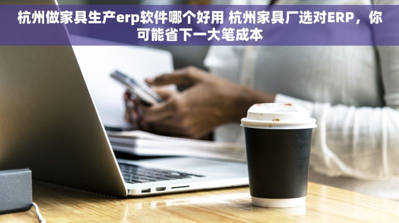 杭州做家具生产erp软件哪个好用 杭州家具厂选对ERP，你可能省下一大笔成本