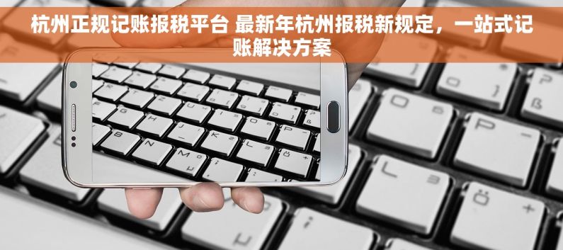 杭州正规记账报税平台 最新年杭州报税新规定，一站式记账解决方案