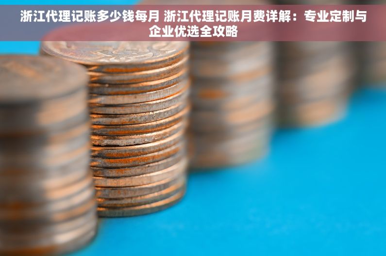 浙江代理记账多少钱每月 浙江代理记账月费详解：专业定制与企业优选全攻略