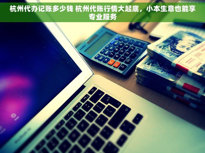 杭州代办记账多少钱 杭州代账行情大起底，小本生意也能享专业服务